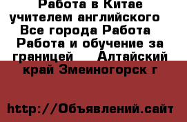 Работа в Китае учителем английского - Все города Работа » Работа и обучение за границей   . Алтайский край,Змеиногорск г.